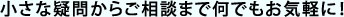 小さな疑問からご相談まで何でもお気軽に！